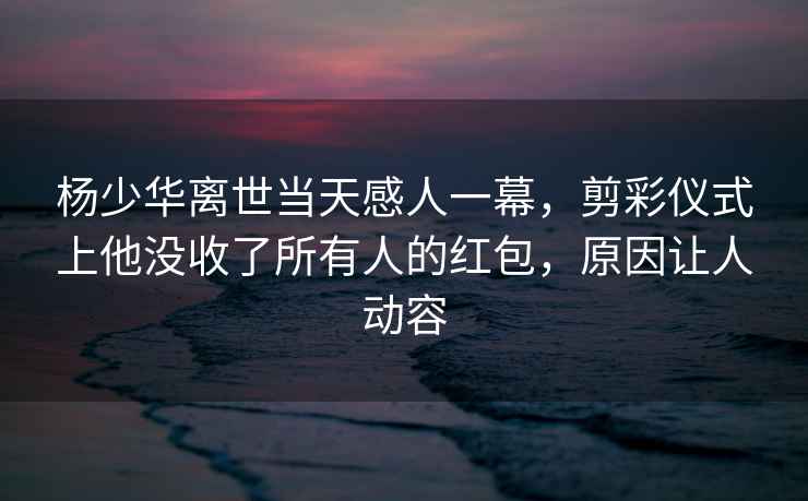 楊少華離世當天感人一幕，剪彩儀式上他沒收了所有人的紅包，原因讓人動容