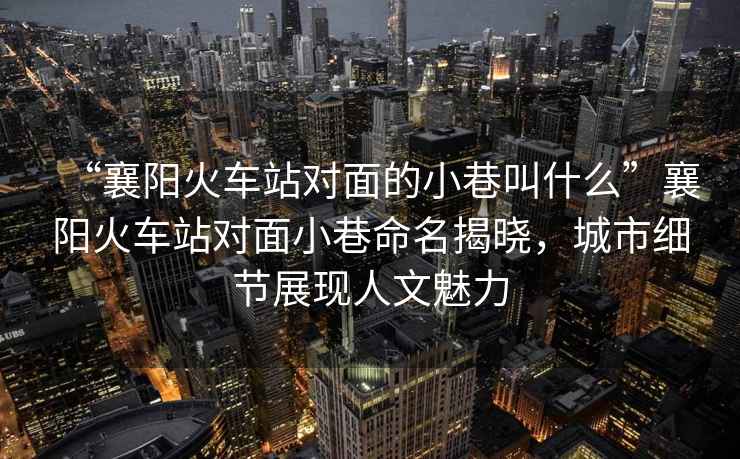 “襄陽火車站對面的小巷叫什么”襄陽火車站對面小巷命名揭曉，城市細節展現人文魅力