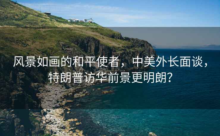 風景如畫的和平使者，中美外長面談，特朗普訪華前景更明朗？