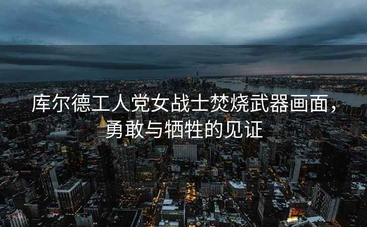 庫(kù)爾德工人黨女戰(zhàn)士焚燒武器畫面，勇敢與犧牲的見證