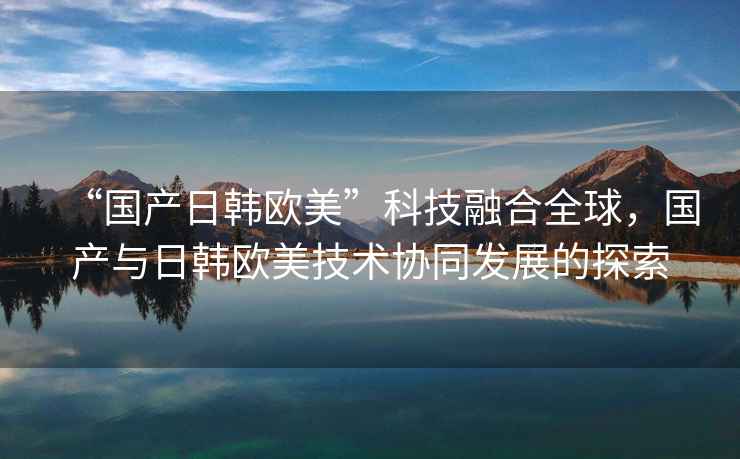 “國(guó)產(chǎn)日韓歐美”科技融合全球，國(guó)產(chǎn)與日韓歐美技術(shù)協(xié)同發(fā)展的探索