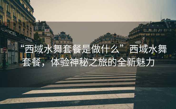 “西域水舞套餐是做什么”西域水舞套餐，體驗神秘之旅的全新魅力