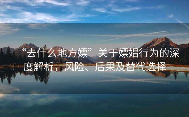 “去什么地方嫖”關于嫖娼行為的深度解析，風險、后果及替代選擇