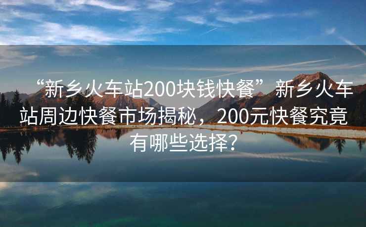 “新鄉(xiāng)火車(chē)站200塊錢(qián)快餐”新鄉(xiāng)火車(chē)站周邊快餐市場(chǎng)揭秘，200元快餐究竟有哪些選擇？