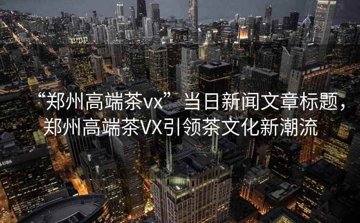 “鄭州高端茶vx”當日新聞文章標題，鄭州高端茶VX引領茶文化新潮流