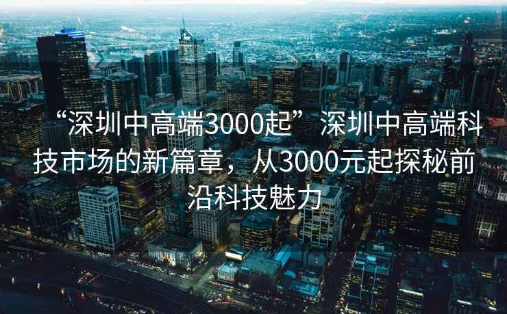 “深圳中高端3000起”深圳中高端科技市場的新篇章，從3000元起探秘前沿科技魅力