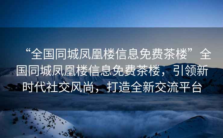 “全國同城鳳凰樓信息免費茶樓”全國同城鳳凰樓信息免費茶樓，引領新時代社交風尚，打造全新交流平臺