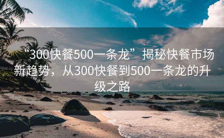 “300快餐500一條龍”揭秘快餐市場(chǎng)新趨勢(shì)，從300快餐到500一條龍的升級(jí)之路