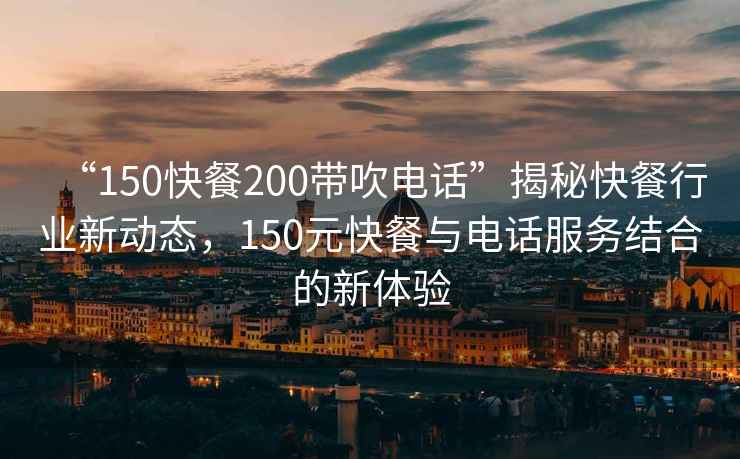 “150快餐200帶吹電話”揭秘快餐行業(yè)新動態(tài)，150元快餐與電話服務(wù)結(jié)合的新體驗