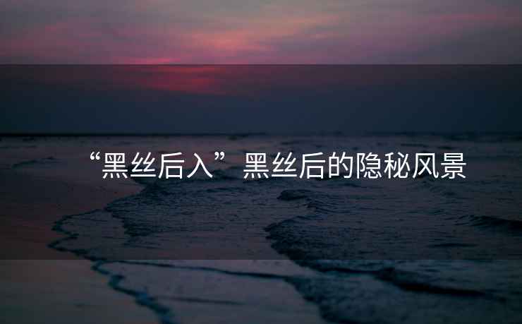 “黑絲后入”黑絲后的隱秘風(fēng)景