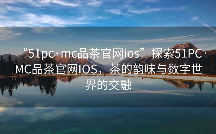 “51pc·mc品茶官網ios”探索51PC·MC品茶官網IOS，茶的韻味與數字世界的交融