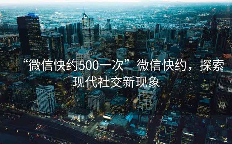 “微信快約500一次”微信快約，探索現代社交新現象