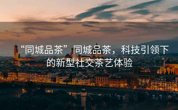 “同城品茶”同城品茶，科技引領(lǐng)下的新型社交茶藝體驗(yàn)