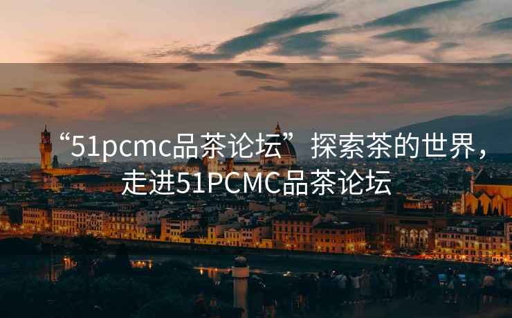 “51pcmc品茶論壇”探索茶的世界，走進51PCMC品茶論壇
