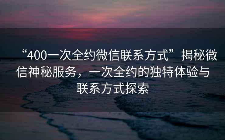 “400一次全約微信聯(lián)系方式”揭秘微信神秘服務(wù)，一次全約的獨(dú)特體驗(yàn)與聯(lián)系方式探索