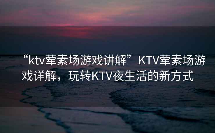 “ktv葷素場游戲講解”KTV葷素場游戲詳解，玩轉(zhuǎn)KTV夜生活的新方式