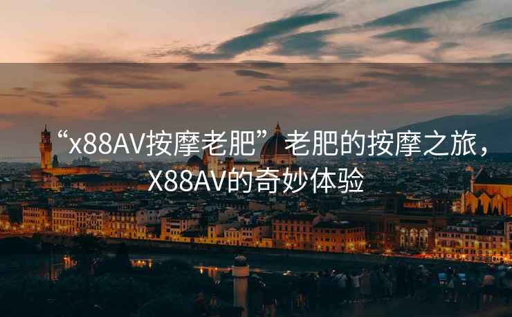 “x88AV按摩老肥”老肥的按摩之旅，X88AV的奇妙體驗