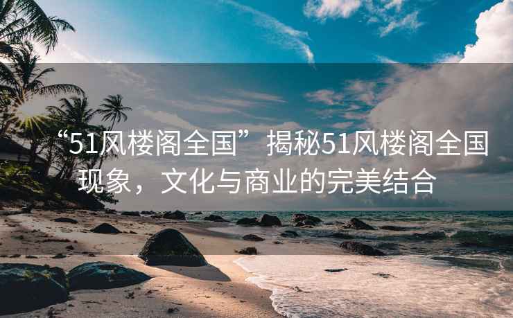 “51風樓閣全國”揭秘51風樓閣全國現象，文化與商業的完美結合