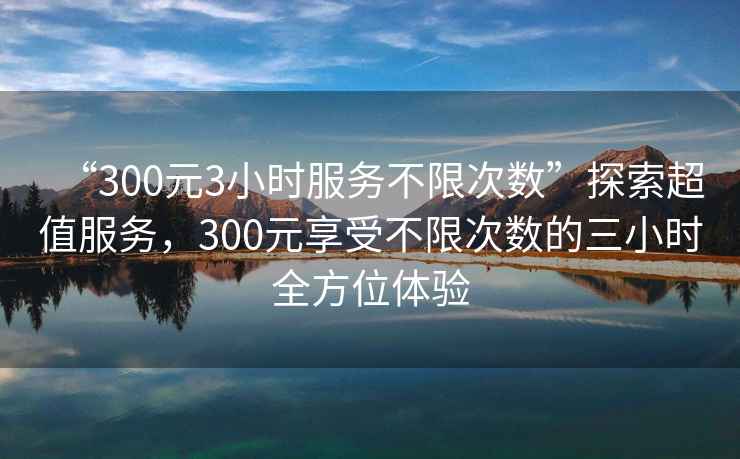 “300元3小時服務不限次數”探索超值服務，300元享受不限次數的三小時全方位體驗