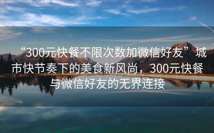 “300元快餐不限次數加微信好友”城市快節奏下的美食新風尚，300元快餐與微信好友的無界連接