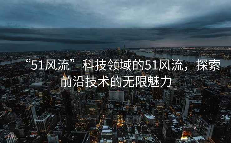“51風流”科技領域的51風流，探索前沿技術的無限魅力