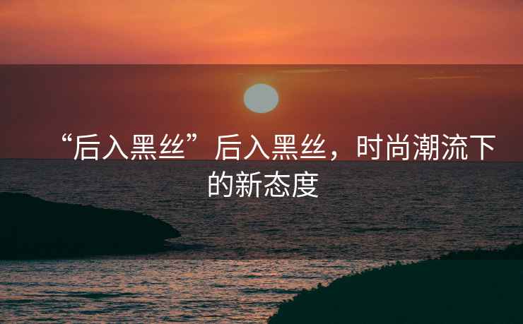 “后入黑絲”后入黑絲，時尚潮流下的新態度
