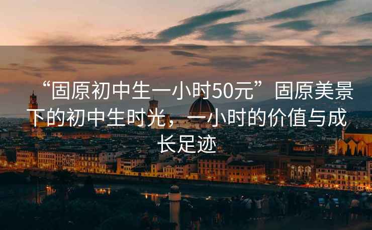 “固原初中生一小時50元”固原美景下的初中生時光，一小時的價值與成長足跡