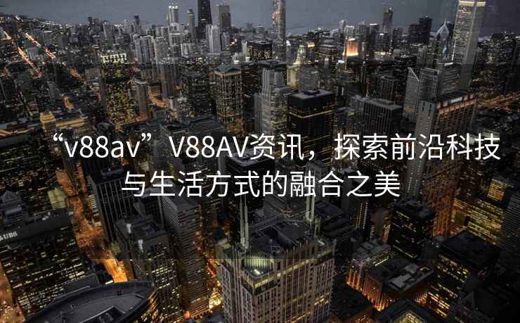 “v88av”V88AV資訊，探索前沿科技與生活方式的融合之美