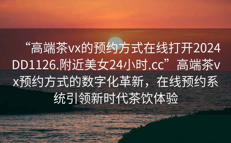“高端茶vx的預約方式在線打開2024DD1126.附近美女24小時.cc”高端茶vx預約方式的數字化革新，在線預約系統引領新時代茶飲體驗