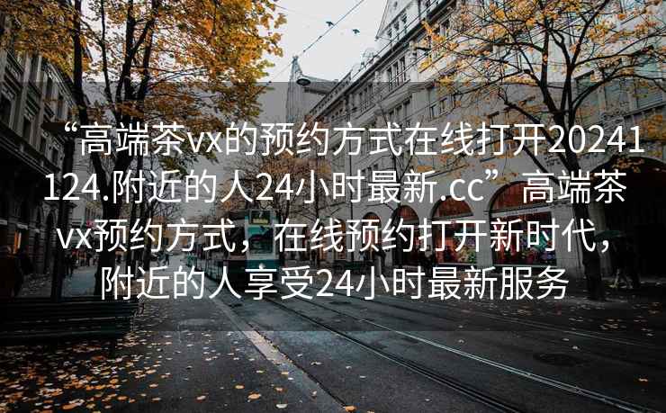 “高端茶vx的預約方式在線打開20241124.附近的人24小時最新.cc”高端茶vx預約方式，在線預約打開新時代，附近的人享受24小時最新服務