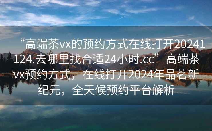 “高端茶vx的預(yù)約方式在線打開(kāi)20241124.去哪里找合適24小時(shí).cc”高端茶vx預(yù)約方式，在線打開(kāi)2024年品茗新紀(jì)元，全天候預(yù)約平臺(tái)解析
