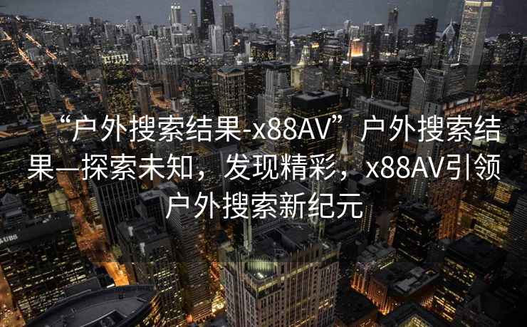 “戶外搜索結果-x88AV”戶外搜索結果—探索未知，發現精彩，x88AV引領戶外搜索新紀元