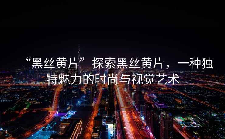 “黑絲黃片”探索黑絲黃片，一種獨特魅力的時尚與視覺藝術(shù)
