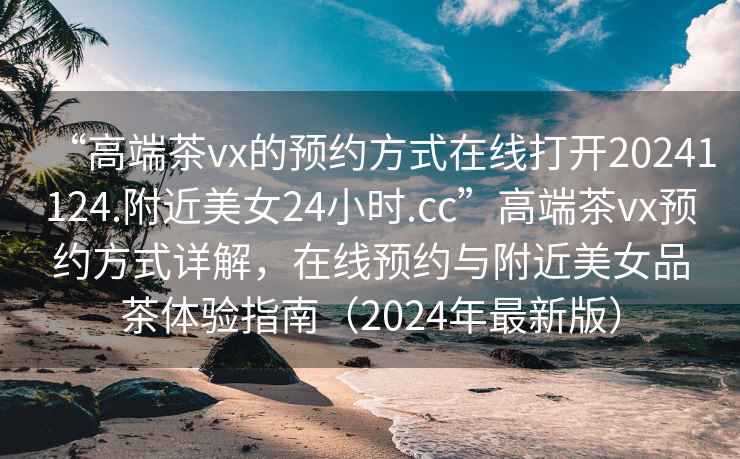 “高端茶vx的預約方式在線打開20241124.附近美女24小時.cc”高端茶vx預約方式詳解，在線預約與附近美女品茶體驗指南（2024年最新版）