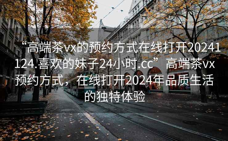 “高端茶vx的預約方式在線打開20241124.喜歡的妹子24小時.cc”高端茶vx預約方式，在線打開2024年品質生活的獨特體驗