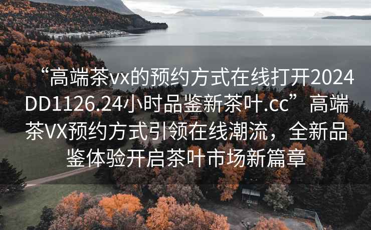 “高端茶vx的預約方式在線打開2024DD1126.24小時品鑒新茶葉.cc”高端茶VX預約方式引領在線潮流，全新品鑒體驗開啟茶葉市場新篇章
