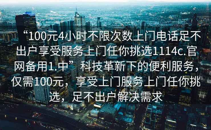 “100元4小時不限次數(shù)上門電話足不出戶享受服務上門任你挑選1114c.官網(wǎng)備用1.中”科技革新下的便利服務，僅需100元，享受上門服務上門任你挑選，足不出戶解決需求