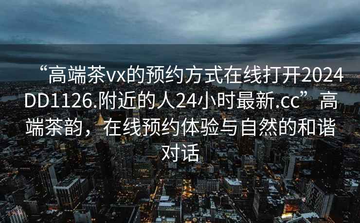 “高端茶vx的預約方式在線打開2024DD1126.附近的人24小時最新.cc”高端茶韻，在線預約體驗與自然的和諧對話