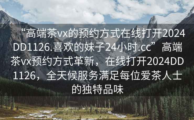 “高端茶vx的預(yù)約方式在線打開2024DD1126.喜歡的妹子24小時(shí).cc”高端茶vx預(yù)約方式革新，在線打開2024DD1126，全天候服務(wù)滿足每位愛茶人士的獨(dú)特品味