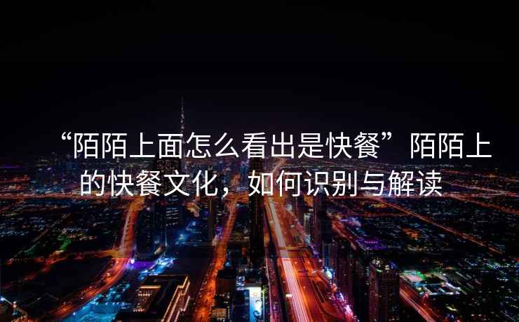 “陌陌上面怎么看出是快餐”陌陌上的快餐文化，如何識別與解讀