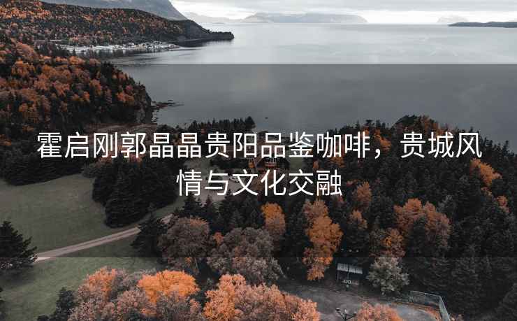 霍啟剛郭晶晶貴陽品鑒咖啡，貴城風情與文化交融