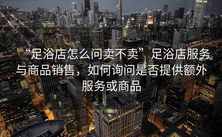 “足浴店怎么問賣不賣”足浴店服務與商品銷售，如何詢問是否提供額外服務或商品