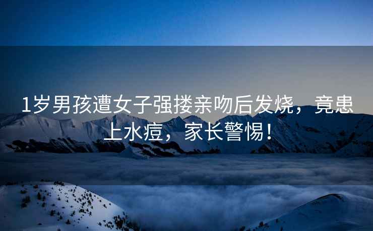 1歲男孩遭女子強(qiáng)摟親吻后發(fā)燒，竟患上水痘，家長警惕！