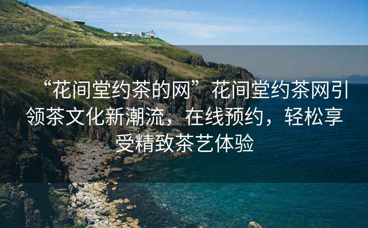 “花間堂約茶的網”花間堂約茶網引領茶文化新潮流，在線預約，輕松享受精致茶藝體驗