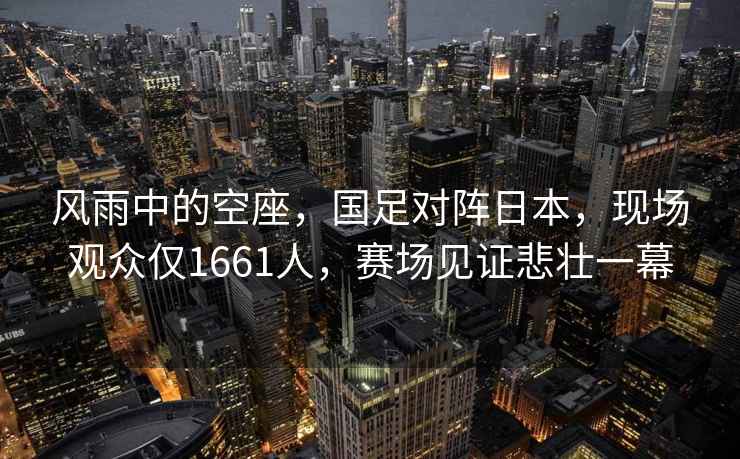風(fēng)雨中的空座，國足對陣日本，現(xiàn)場觀眾僅1661人，賽場見證悲壯一幕