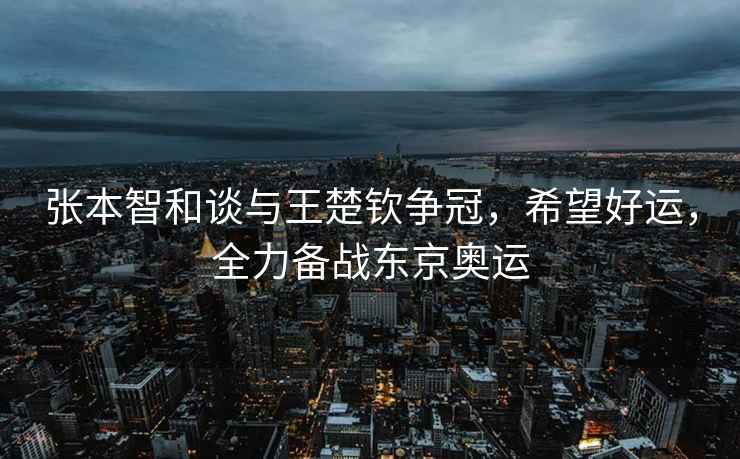 張本智和談與王楚欽爭冠，希望好運，全力備戰東京奧運