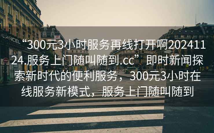 “300元3小時服務再線打開啊20241124.服務上門隨叫隨到.cc”即時新聞探索新時代的便利服務，300元3小時在線服務新模式，服務上門隨叫隨到