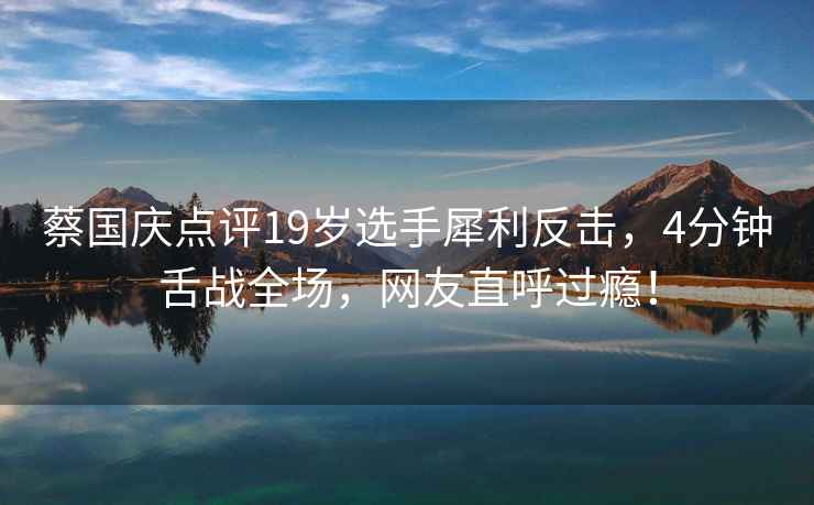 蔡國慶點評19歲選手犀利反擊，4分鐘舌戰全場，網友直呼過癮！