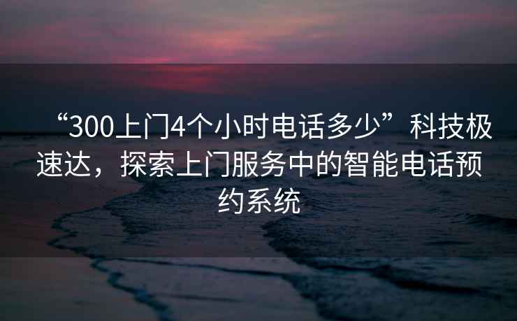“300上門4個小時電話多少”科技極速達，探索上門服務中的智能電話預約系統