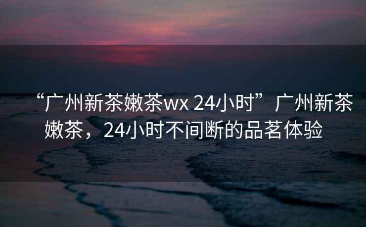 “廣州新茶嫩茶wx 24小時”廣州新茶嫩茶，24小時不間斷的品茗體驗